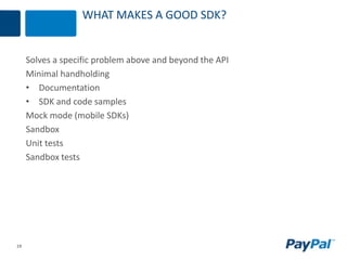 19
WHAT MAKES A GOOD SDK?
Solves a specific problem above and beyond the API
Minimal handholding
• Documentation
• SDK and code samples
Mock mode (mobile SDKs)
Sandbox
Unit tests
Sandbox tests
 
