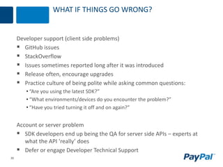 20
WHAT IF THINGS GO WRONG?
Developer support (client side problems)
 GitHub issues
 StackOverflow
 Issues sometimes reported long after it was introduced
 Release often, encourage upgrades
 Practice culture of being polite while asking common questions:
• “Are you using the latest SDK?”
• “What environments/devices do you encounter the problem?”
• “Have you tried turning it off and on again?”
Account or server problem
 SDK developers end up being the QA for server side APIs – experts at
what the API ‘really’ does
 Defer or engage Developer Technical Support
 