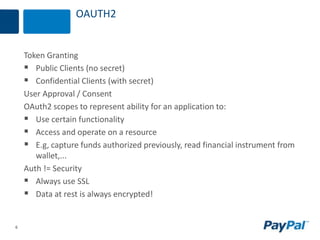 6
OAUTH2
Token Granting
 Public Clients (no secret)
 Confidential Clients (with secret)
User Approval / Consent
OAuth2 scopes to represent ability for an application to:
 Use certain functionality
 Access and operate on a resource
 E.g, capture funds authorized previously, read financial instrument from
wallet,...
Auth != Security
 Always use SSL
 Data at rest is always encrypted!
 