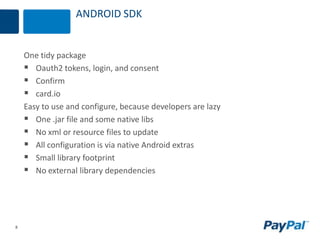 8
ANDROID SDK
One tidy package
 Oauth2 tokens, login, and consent
 Confirm
 card.io
Easy to use and configure, because developers are lazy
 One .jar file and some native libs
 No xml or resource files to update
 All configuration is via native Android extras
 Small library footprint
 No external library dependencies
 
