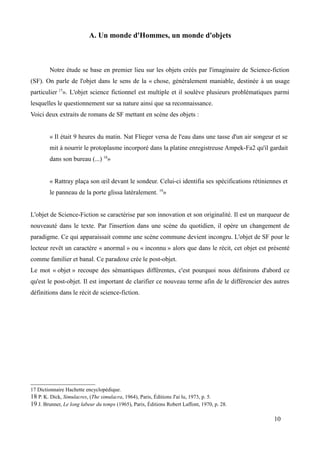 A. Un monde d'Hommes, un monde d'objets
Notre étude se base en premier lieu sur les objets créés par l'imaginaire de Science-fiction
(SF). On parle de l'objet dans le sens de la « chose, généralement maniable, destinée à un usage
particulier 17
». L'objet science fictionnel est multiple et il soulève plusieurs problématiques parmi
lesquelles le questionnement sur sa nature ainsi que sa reconnaissance.
Voici deux extraits de romans de SF mettant en scène des objets :
« Il était 9 heures du matin. Nat Flieger versa de l'eau dans une tasse d'un air songeur et se
mit à nourrir le protoplasme incorporé dans la platine enregistreuse Ampek-Fa2 qu'il gardait
dans son bureau (...) 18
»
« Rattray plaça son œil devant le sondeur. Celui-ci identifia ses spécifications rétiniennes et
le panneau de la porte glissa latéralement. 19
»
L'objet de Science-Fiction se caractérise par son innovation et son originalité. Il est un marqueur de
nouveauté dans le texte. Par l'insertion dans une scène du quotidien, il opère un changement de
paradigme. Ce qui apparaissait comme une scène commune devient incongru. L'objet de SF pour le
lecteur revêt un caractère « anormal » ou « inconnu » alors que dans le récit, cet objet est présenté
comme familier et banal. Ce paradoxe crée le post-objet.
Le mot « objet » recoupe des sémantiques différentes, c'est pourquoi nous définirons d'abord ce
qu'est le post-objet. Il est important de clarifier ce nouveau terme afin de le différencier des autres
définitions dans le récit de science-fiction.
17 Dictionnaire Hachette encyclopédique.
18 P. K. Dick, Simulacres, (The simulacra, 1964), Paris, Éditions J'ai lu, 1973, p. 5.
19 J. Brunner, Le long labeur du temps (1965), Paris, Éditions Robert Laffont, 1970, p. 28.
10
 