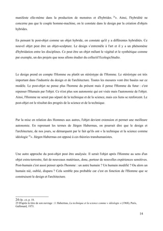 manifeste elle-même dans la production de monstres et d'hybrides. 24
». Ainsi, l'hybridité ne
concerne pas que le couple homme-machine, on le constate dans le design par la création d'objets
hybrides.
En pensant le post-objet comme un objet hybride, on constate qu'il y a différentes hybridités. Ce
nouvel objet peut être un objet-sculpture. Le design s’entremêle à l'art et il y a un phénomène
d'hybridation entre les disciplines. Ce peut être un objet mêlant le végétal et le synthétique comme
par exemple, un des projets que nous allons étudier du collectif EcologicStudio.
Le design prend en compte l'Homme ou plutôt un stéréotype de l'Homme. Le stéréotype est très
important dans l'industrie du design et de l'architecture. Toutes les mesures vont être basées sur ce
modèle. Le post-objet ne pense plus l'homme du présent mais il pense l'Homme du futur : c'est
repenser l'Humain par l'objet. Ce n'est plus son autonomie qui est visée mais l'autonomie de l'objet.
Ainsi, l'Homme ne serait pas séparé de la technique et de la science, mais ces liens se renforcent. Le
post-objet est le résultat des progrès de la science et de la technique.
Par la mise en relation des Hommes aux autres, l'objet devient extension et permet une meilleure
autonomie. En reprenant les termes de Jürgen Habermas, on pourrait dire que le design et
l'architecture, de nos jours, se démarquent par le fait qu'ils ont « la technique et la science comme
idéologie 25
». Jürgen Habermas est opposé à ces théories transhumanistes.
Une autre approche du post-objet peut être analysée. Il serait l'objet après l'Homme au sens d'un
objet extra-terrestre, fait de nouveaux matériaux, donc, porteur de nouvelles expériences sensitives.
Post-humain c'est aussi penser après l'homme : un autre humain ? Un humain modifié ? Ou alors un
humain nié, oublié, disparu ? Cela semble peu probable car c'est en fonction de l'Homme que se
construisent le design et l'architecture.
24 Op. cit, p. 18.
25 D'après le titre de son ouvrage : J. Habermas, La technique et la science comme « idéologie » (1968), Paris,
Gallimard, 1973.
14
 