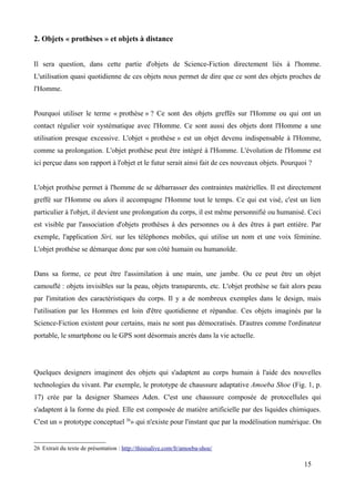 2. Objets « prothèses » et objets à distance
Il sera question, dans cette partie d'objets de Science-Fiction directement liés à l'homme.
L'utilisation quasi quotidienne de ces objets nous permet de dire que ce sont des objets proches de
l'Homme.
Pourquoi utiliser le terme « prothèse » ? Ce sont des objets greffés sur l'Homme ou qui ont un
contact régulier voir systématique avec l'Homme. Ce sont aussi des objets dont l'Homme a une
utilisation presque excessive. L'objet « prothèse » est un objet devenu indispensable à l'Homme,
comme sa prolongation. L'objet prothèse peut être intégré à l'Homme. L'évolution de l'Homme est
ici perçue dans son rapport à l'objet et le futur serait ainsi fait de ces nouveaux objets. Pourquoi ?
L'objet prothèse permet à l'homme de se débarrasser des contraintes matérielles. Il est directement
greffé sur l'Homme ou alors il accompagne l'Homme tout le temps. Ce qui est visé, c'est un lien
particulier à l'objet, il devient une prolongation du corps, il est même personnifié ou humanisé. Ceci
est visible par l'association d'objets prothèses à des personnes ou à des êtres à part entière. Par
exemple, l'application Siri, sur les téléphones mobiles, qui utilise un nom et une voix féminine.
L'objet prothèse se démarque donc par son côté humain ou humanoïde.
Dans sa forme, ce peut être l'assimilation à une main, une jambe. Ou ce peut être un objet
camouflé : objets invisibles sur la peau, objets transparents, etc. L'objet prothèse se fait alors peau
par l'imitation des caractéristiques du corps. Il y a de nombreux exemples dans le design, mais
l'utilisation par les Hommes est loin d'être quotidienne et répandue. Ces objets imaginés par la
Science-Fiction existent pour certains, mais ne sont pas démocratisés. D'autres comme l'ordinateur
portable, le smartphone ou le GPS sont désormais ancrés dans la vie actuelle.
Quelques designers imaginent des objets qui s'adaptent au corps humain à l'aide des nouvelles
technologies du vivant. Par exemple, le prototype de chaussure adaptative Amoeba Shoe (Fig. 1, p.
17) crée par la designer Shamees Aden. C'est une chaussure composée de protocellules qui
s'adaptent à la forme du pied. Elle est composée de matière artificielle par des liquides chimiques.
C'est un « prototype conceptuel 26
» qui n'existe pour l'instant que par la modélisation numérique. On
26 Extrait du texte de présentation : http://thisisalive.com/fr/amoeba-shoe/
15
 