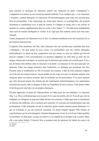 nous présente ce prototype de chaussure comme une chaussure de sport « intelligente 27
».
L'adaptation à la surface du sol se ferait de manière réfléchie. Il est expliqué que : « Les chaussures
« Amoeba » seraient fabriquées en impression 3D biotechnologique pour créer une seconde peau
faite de protocellules. Cette technologie du vivant étant réactive et reconfigurable, elle pourrait
facilement se synchroniser avec le pied du coureur et s’adapter en temps réel à son activité en
ajoutant un soutien supplémentaire dans les zones à fort impact. 28
». On parle donc d'adaptabilité
mais aussi de matière intelligente et vivante. Il ne s'agit pas d'un matériau inerte mais bien auto-
formatif.
L'autre changement est l'interaction avec le réel. Le matériau semblerait avoir une conscience de ce
qui l'entoure (interactivité).
Composée d'une membrane très fine, cette chaussure crée une seconde peau constituée d'un tissu
« intelligent ». On peut parler de tissu vivant. Les protocellules sont des cellules fabriquées
artificiellement. Le détail de leur composition n'est pas donné, ce sont ces cellules qui doivent
pouvoir s'adapter à tout environnement. La première adaptation est celle faite au pied. Sur les
images conçues par la designer, on constate que la chaussure agit comme une seconde peau. Il n'y a
pas de limites bien définies entre la chaussure et la jambe. La chaussure se fait aussi peau par son
épaisseur. Grâce aux images présentes dans l'exposition, on distingue une membrane très fine.
Pourtant, dans la modélisation en 3D, on constate une ossature. L'idée de cette chaussure s'appuie
sur le devenir des techno-sciences. Aucun modèle n'a été conçu à ce jour. La designer imagine cette
chaussure grâce aux futures avancées dans la recherche sur les protocellules. Il est aussi explicité
que cette chaussure pourra être réalisée par des imprimantes biotechnologiques. Ces imprimantes
n'existent pas encore, mais la designer se base sur l'hypothèse de leur existence. Cette pensée induit
le fait de pouvoir créer chez soi ses propres chaussures.
On peut rapprocher ce projet de l'objet-prothèse ou l'objet peau par son esthétique. La chaussure
(Fig. 2, p. 24) se confond presque avec le pied. Il n'y a pas de semelle, elle vit. Il est dit que c'est en
s'adaptant, en s'intégrant au pied que l'objet devient son extension. L'objet peut ainsi se transformer
en fonction des différents sols et surfaces qu'il rencontre. Ce n'est pas une transformation mais une
acclimatation. L'idée principale est que la chaussure agisse comme certaines peaux d'animaux. Ce
qui est recherché ici est une réactivité maximale. Ce projet imagine équiper l'être humain de
caractéristiques qui lui sont étrangères. On parle d'équipement vivant. Et c'est là que l'objet-prothèse
se transforme en objet-peau. La peau est réactive et est capable de se protéger et de se guérir. Mais,
elle a une action limitée. L'Amoeba Shoe se propose ainsi de repousser les limites du corps et de
27 Ibidem.
28 Ibid.
16
 