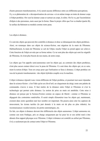 d'autre penseurs transhumanistes, il n'y aurait aucune différence entre ces différentes perceptions.
Il y a ce phénomène de « décorporéisation du cerveau » et en même temps on tente de donner corps
à l'objet-prothèse. On veut lui donner corps et surtout un corps, le nôtre. On l'a vu, par l'assimilation
d'objets à des personnes, mais aussi par la forme. Dans le projet eSkin que l'on va étudier (partie B),
la surface du bâtiment se module comme notre peau.
Les objets à distance.
Ce sont des objets qui peuvent être contrôlés à distance et donc se démarquent des objets prothèses.
Ainsi, on remarque dans ces objets de science-fiction, une négation de la main de l'Homme.
Habituellement, la main de l'Homme se sert de l'objet, touche l'objet ou prend appui sur celui-ci.
Cette fonction de l'objet est niée par sa forme même. Ce ne sont plus des objets qui sont les négatifs
de l'Homme, ils n'ont plus besoin de nos mains, de notre corps.
Les objets que l'on appelle semi-autonomes sont les objets qui, au contraire des objets prothèses,
n'ont plus aucun contact direct avec la peau de l'Homme. Ce sont donc des objets qui, en ce sens,
nient la notion d'objet. Tout est conçu pour que l'utilisation se fasse à distance. L'objet prothèse est
issu de la pensée transhumaniste : des objets hybrides couplés avec la machine.
L'objet à distance répond à une vision différente de l'objet prothèse, et pourtant tout aussi répandue
dans la science-fiction : c'est l'idée qu'en un clin-d’œil, un claquement de doigt, toute une palette de
commandes s'ouvre à nous. Il faut mettre de la distance entre l'objet et l'Homme et c'est la
technologie qui permet cette distance. La notion de prise en main est annihilée. Cette mise à
distance est perçue par la Science-Fiction comme un espace de liberté : comme si l'Homme se
dégageait des contraintes matérielles. Il serait simple d'énumérer tous les objets qui, maintenant,
existent dans notre quotidien tant leur nombre est important. On pourra ainsi citer les capteurs de
mouvement, les écrans tactiles (la part donnée à la main est de plus en plus réduite), les
reconnaissances vocales/sonores, les portes automatiques, etc.
En fait, ces objets à distance doivent être différenciés des objets autonomes. L'objet autonome est,
comme son nom l'indique, pris en charge uniquement par lui pour lui et son utilité tend à être
dénuée d'un rapport physique avec l'Homme. L'objet à distance est contrôlé ou utilisé par l'Homme,
il n'y a seulement pas de contact entre l'objet et l'Homme.
22
 