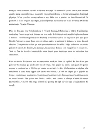 Pourquoi cette recherche de mise à distance de l'objet ? Il semblerait qu'elle soit le plus souvent
couplée à une certaine forme de modernité. En quoi la modernité se fait par une négation du contact
physique ? C'est peut-être un rapprochement avec l'idée que le spirituel est dans l'immatériel. Et
pourtant, il existe toujours des objets, c'est simplement l'utilisation qui en est modifiée. On nie le
contact entre l'objet et l'Homme.
Dans les deux cas, pour l'objet prothèse et l'objet à distance, le but est de se libérer de contraintes
matérielles. Quand on parle de distance, on peut parler de l'objet qui rend possible le plus de choses
à distance : l'ordinateur (par le réseau Internet). L'ordinateur qui se fait de plus en plus petit pour
bientôt s'intégrer en nous. Pour pouvoir utiliser, opérer et actionner à distance, le corps devient
obsolète. C'est pourtant un lien qui n'est pas complètement invisible : l'objet ordinateur est encore
présent et surtout, les données, les échanges, les actions à distance sont enregistrées et conservées.
Tout ce flux de données immatérielles reste inscrit pour longtemps dans les mémoires des
ordinateurs.
Cette recherche de distance peut se comprendre aussi par l'idée de rapidité. Le fait de ne pas
parcourir la distance qui existe entre soi et l'objet, c'est gagner du temps. Cela peut être perçu
comme la continuité de la frénésie qui inonde nos sociétés. Le flux d'informations se déplace très
rapidement et donc notre rapport aux objets doit évoluer. Ce sont des objets qui « gagnent du
temps » en diminuant les distances. En diminuant les distances, ils diminuent aussi les déplacements
du corps humain. Les gestes sont limités, réduits, tout comme le champs d'action du corps
(cyberespace). Ce peut être perçu comme une posture de repli sur soi face à l'accélération du
monde.
23
 