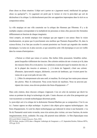 d'une chose ou d'une situation. L'objet sert à porter un « jugement moral, intellectuel de quelque
chose ou quelqu'un44
». Ce jugement est porté par le lecteur et c'est le post-objet qui sert de
déclencheur à la critique. Le déclenchement peut être son apparition impromptue dans le récit ou sa
composition même.
La ville utopique est une ville construite sur la critique des Hommes par l'Homme. Il y a de
multiples utopies correspondant à la multiplicité de personnes et donc elles peuvent être formulées
différemment en fonction de chaque imaginaire.
Ainsi compris, un monde utopique n'est utopique que par rapport à son auteur. Dans la vision
transhumaniste, on pense que le post-humain sera meilleur que l'humain d'aujourd'hui. Or, dans la
science-fiction, il ne faut pas occulter le courant pessimiste sur l'avenir qui engendre des mondes
dystopiques. La ruine est, le plus souvent, ce qui caractérise cette ville dystopique et ceci est visible
dans les romans d'anticipations :
« Partout ce n'était que ruines et scories. Des herbes folles poussaient, brindilles sèches
parmi lesquelles s'affairaient des insectes. Des colonies entières de rats vivaient çà et là, dans
des masures faites d'os et de pierres. Les radiations avaient provoqué la mutation des rats, et
de la plupart des insectes et animaux. […] A droite de l'appareil, c'était une colonie
d'humains, épouvantails maigres, décharnés, couverts de lambeaux, qui vivaient parmi les
ruines de ce qui avait jadis été une ville.
[…] Mais ils entreprennent cela sans outil, ni machine. Ils n'ont que leur mains pour entasser
des pierres. Mais ils échoueront. Nous avons besoin de machines. Nous ne pouvons pas
réparer des ruines, nous devons produire des biens d'équipement. »45
Dans cette citation, deux discours critiques s'opposent. L'un est celui du narrateur qui décrit les
ruines en pointant du doigt la technologie de jadis. L'autre discours est celui d'un protagoniste qui
veut reconstruire ce monde technologique désormais perdu.
Le post-objet sert à la critique de la dichotomie Homme/Machine par sa composition. C'est le cas
ici ; l'auteur oppose un objet archaïque : la pierre à des objets qu'on suppose technologiques : des
biens d'équipements. Ce sont les objets technologiques qui induisent le retour à une humanité. « La
fin de l'humanité serait notre revanche, nous n'en serions plus victime, car nous l'aurions, du moins
imaginairement, rêvée, souhaitée. Du coup, elle pourrait nous défouler ; le film d'apocalypse nous
44 Le petit Robert, Langue française, Paris, 2010.
45 P. K.Dick, Autofact (1955) dans « Marginal. Anthologie de l'imaginaire », n°5, Septembre/Octobre, Éditions OPTA,
1974, pp. 22-23.
33
 