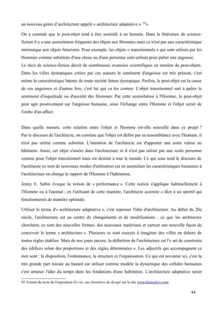 un nouveau genre d’architecture appelé « architecture adaptative ». 69
».
On a constaté que le post-objet tend à être assimilé à un humain. Dans la littérature de science-
fiction il y a une assimilation fréquente des objets aux Hommes mais ce n'est pas une caractéristique
intrinsèque aux objets futuristes. Pour exemple, les objets « transitionnels » qui sont utilisés par les
Hommes comme substituts d'une chose ou d'une personne sont utilisés pour palier une angoisse.
Le récit de science-fiction décrit de nombreuses avancées scientifiques en matière de post-objets.
Dans les villes dystopiques créées par ces auteurs le sentiment d'angoisse est très présent, c'est
même la caractéristique latente de toute société future dystopique. Parfois, le post-objet est la cause
de ces angoisses et d'autres fois, c'est lui qui va les contrer. L'objet transitionnel sert à palier le
sentiment d'inquiétude ou d'anxiété des Hommes. Par cette assimilation à l'Homme, le post-objet
peut agir positivement sur l'angoisse humaine, ainsi l'échange entre l'Homme et l'objet serait de
l'ordre d'un affect.
Dans quelle mesure, cette relation entre l'objet et l'homme est-elle nouvelle dans ce projet ?
Par le discours de l'architecte, on constate que l'objet est défini par sa ressemblance avec l'humain, il
n'est pas utilisé comme substitut. L'intention de l'architecte est d'apporter une autre valeur au
bâtiment. Aussi, cet objet s'insère dans l'architecture et il n'est pas utilisé par une seule personne
comme pour l'objet transitionnel mais est destiné à tout le monde. Ce qui sous tend le discours de
l'architecte ce sont de nouveaux modes d'utilisation car en assimilant les caractéristiques humaines à
l'architecture on change le rapport de l'Homme à l'habitation.
Jenny E. Sabin évoque la notion de « performance ». Cette notion s'applique habituellement à
l'Homme ou à l'animal ; en l'utilisant de cette manière, l'architecte assimile e.Skin à un sportif qui
fonctionnerait de manière optimale.
Utiliser le terme d'« architecture adaptative », c'est repenser l'idée d'architecture. Au début du 20e
siècle, l'architecture est au centre de changements et de modifications : ce que les architectes
cherchent, ce sont des nouvelles formes, des nouveaux matériaux et surtout une nouvelle façon de
concevoir le terme « architecture ». Plusieurs se sont essayés à imaginer des villes en dehors de
toutes règles établies. Mais de nos jours encore, la définition de l'architecture est l'« art de construire
des édifices selon des proportions et des règles déterminées ». Les adjectifs qui accompagnent ce
mot sont : la disposition, l'ordonnance, la structure et l'organisation. Ce qui est novateur ici, c'est la
très grande part laissée au hasard car utiliser comme modèle la dynamique des cellules humaines
c'est amener l'idée du temps dans les fondations d'une habitation. L'architecture adaptative serait
69 Extrait du texte de l'exposition En vie, aux frontières du design sur le site www.thisisalive.com.
44
 