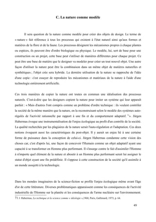 C. La nature comme modèle
Il sera question de la nature comme modèle pour créer des objets de design. Le terme de
« nature » fait référence à tous les processus qui existent à l'état naturel ainsi qu'aux formes et
matières de la flore et de la faune. Les processus désignent les mécanismes propres à chaque plantes
ou espèces, ils peuvent être d'ordre biologique ou physique. Le modèle, lui, sert de base pour une
construction ou un projet, cette base peut s'utiliser de manières différentes pour chaque projet. Ce
peut être une base de matière que le designer va modeler pour créer un tout nouvel objet. Une autre
façon d'utiliser la nature peut être la combinaison dans un même objet de matières naturelles et
synthétiques ; l'objet crée sera hybride. La dernière utilisation de la nature se rapproche de l'idée
d'une copie : c'est essayer de reproduire les mécanismes et matériaux de la nature à l'aide d'une
technologie entièrement artificielle.
Ces trois manières de copier la nature ont toutes en commun une idéalisation des processus
naturels. C'est-à-dire que les designers copient la nature pour imiter un système qui leur apparaît
parfait : « Mais d'autres l'ont compris comme un problème d'ordre technique : ils veulent contrôler
la société de la même manière que la nature, en la reconstruisant selon le modèle des systèmes auto-
régulés de l'activité rationnelle par rapport à une fin et du comportement adaptatif. 71
». Jürgen
Habermas évoque une instrumentalisation de l'enjeu écologique au profit d'un contrôle de la société.
La qualité recherchée par les plagiaires de la nature serait l'auto-régulation et l'adaptation. Ces deux
notions évoquent aussi les caractéristiques du post-objet. Il y aurait un enjeu lié à une certaine
forme de puissance dans la conception de celui-ci. Jürgen Habermas condamne cette vision des
choses car, c'est d'après lui, une façon de concevoir l'Humain comme un objet adaptatif ayant une
capacité à se transformer en Homme plus performant. Il s'insurge contre le fait d'assimiler l'Homme
à n'importe quel élément de la nature et aboutir à un Homme plus performant serait lui assigner le
statut d'objet ayant une fin prédéfinie. Il s'oppose à cette construction de la société qu'il assimile à
un monde assujetti à la technologie.
Dans les mondes imaginaires de la science-fiction se profile l'enjeu écologique même avant l'âge
d'or de cette littérature. Diverses problématiques apparaissent comme les conséquences de l'activité
industrielle de l'Homme sur la planète et les conséquences de l'arme nucléaire sur l'environnement.
71 J. Habermas, La technique et la science comme « idéologie »,1968, Paris, Gallimard, 1973, p. 64.
49
 