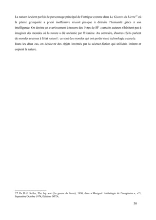 La nature devient parfois le personnage principal de l'intrigue comme dans La Guerre du Lierre72
où
la plante grimpante a priori inoffensive réussit presque à détruire l'humanité grâce à son
intelligence. On devine un avertissement à travers des livres de SF ; certains auteurs n'hésitent pas à
imaginer des mondes où la nature a été anéantie par l'Homme. Au contraire, d'autres récits parlent
de mondes revenus à l'état naturel : ce sont des mondes qui ont perdu toute technologie avancée.
Dans les deux cas, on découvre des objets inventés par la science-fiction qui utilisent, imitent et
copient la nature.
72 Dr D.H. Keller, The Ivy war (La guerre du lierre), 1930, dans « Marignal. Anthologie de l'imaginaire », n°5,
Septembre/Octobre 1974, Éditions OPTA.
50
 