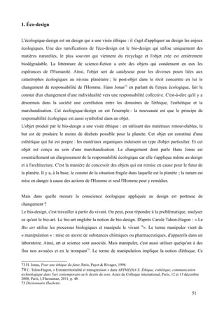 1. Éco-design
L'écologique-design est un design qui a une visée éthique : il s'agit d'appliquer au design les enjeux
écologiques. Une des ramifications de l'éco-design est le bio-design qui utilise uniquement des
matières naturelles, le plus souvent qui viennent du recyclage et l'objet crée est entièrement
biodégradable. La littérature de science-fiction a crée des objets qui condensent en eux les
espérances de l'Humanité. Ainsi, l'objet sert de catalyseur pour les diverses peurs liées aux
catastrophes écologiques au niveau planétaire ; le post-objet dans le récit concentre en lui le
changement de responsabilité de l'Homme. Hans Jonas73
en parlant de l'enjeu écologique, fait le
constat d'un changement d'une individualité vers une responsabilité collective. C'est-à-dire qu'il y a
désormais dans la société une corrélation entre les domaines de l'éthique, l'esthétique et la
marchandisation. Cet écologique-design en est l'exemple : la nouveauté est que le principe de
responsabilité écologique est aussi symbolisé dans un objet.
L'objet produit par le bio-design a une visée éthique : en utilisant des matériaux renouvelables, le
but est de produire le moins de déchets possible pour la planète. Cet objet est constitué d'une
esthétique qui lui est propre : les matériaux organiques induisent un type d'objet particulier. Et cet
objet est conçu au sein d'une marchandisation. Le changement dont parle Hans Jonas est
essentiellement un élargissement de la responsabilité écologique car elle s'applique même au design
et à l'architecture. C'est la manière de concevoir des objets qui est remise en cause pour le futur de
la planète. Il y a, à la base, le constat de la situation fragile dans laquelle est la planète ; la nature est
mise en danger à cause des actions de l'Homme et seul l'Homme peut y remédier.
Mais dans quelle mesure la conscience écologique appliquée au design est porteuse de
changement ?
Le bio-design, c'est travailler à partir du vivant. On peut, pour répondre à la problématique, analyser
ce qu'est le bio-art. Le bio-art englobe la notion de bio-design. D'après Carole Tahon-Hugon : « Le
Bio art utilise les processus biologiques et manipule le vivant 74
». Le terme manipuler vient de
« manipulation » : mise en œuvre de substances chimiques ou pharmaceutiques, d'appareils dans un
laboratoire. Ainsi, art et science sont associés. Mais manipuler, c'est aussi utiliser quelqu'un à des
fins non avouées et en le trompant75
. Le terme de manipulation implique la notion d'éthique. Ce
73 H. Jonas, Pour une éthique du futur, Paris, Payot & Rivages, 1998.
74 C. Talon-Hugon, « Extraterritorialité et transgression » dans ARTMEDIA X. Éthique, esthétique, communication
technologique dans l'art contemporain ou le destin du sens, Actes du Colloque international, Paris, 12 et 13 décembre
2008, Paris, L'Harmattan, 2011, p. 48.
75 Dictionnaire Hachette.
51
 