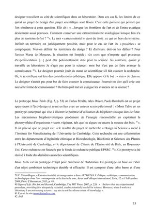 designer travaillent au côté de scientifiques dans un laboratoire. Dans ces cas là, les limites de ce
qu'est un projet de design d'un projet scientifique sont floues. C'est cette porosité qui permet que
l'on s'intéresse à cette question. Elle dit : « ...lorsque les frontières de l'art et de l'extra-extatique
deviennent aussi poreuses. Comment conserver une extraterritorialité axiologique lorsque l'on n'a
plus de territoire défini ? 79
». Le mot « extraterritorial » vient du droit : ce qui est hors du territoire.
Définir un territoire est juridiquement possible, mais pour le cas de l'art les « possibles » se
compliquent. Peut-on définir les territoires du design ? Et d'ailleurs, doit-on les définir ? Pour
l'artiste Marta de Menezes, la situation est limpide : «Je crois que n'importe quel processus
d'expérimentation […] peut être potentiellement utile pour la science. Au contraire, quand je
travaille en laboratoire Je n'agis pas pour la science : mon but n'est pas de faire avancer la
connaissance. 80
». Le designer pourrait jouir du statut de scientifique s'il fait avancer la recherche.
Or, le scientifique est loin des considérations esthétique. Elle oppose ici le but : « aim » de chacun.
Le designer n'aurait pas pour but de faire avancer la connaissance. Pourrait-on dire qu'il crée une
nouvelle forme de connaissance ? Ou bien qu'il met en exergue les avancées de la science ?
Le prototype Moss Table (Fig. 5, p. 53) de Carlos Peralta, Alex Driver, Paolo Bombelli est un projet
appartenant à l'éco-design et ayant un lien avec un univers science-fictionnel : « Moss Table est un
prototype conceptuel qui vise à illustrer le potentiel d’utilisation du biophotovoltaïque dans le futur.
Les mécanismes biophotovoltaïques produisent de l’énergie renouvelable en exploitant la
photosynthèse d’organismes vivants végétaux, tels que les algues ou encore la mousse des bois. 81
».
Il est précisé que ce projet est : « le résultat du projet de recherche « Design in Science » mené à
l’Institute for Manufacturing de l’Université de Cambridge. Cette recherche est une collaboration
entre les départements d’Ingénierie chimique et Biotechnologie, Biochimie et Sciences des Plantes
à l’Université de Cambridge, et le département de Chimie de l’Université de Bath, au Royaume-
Uni. Cette recherche est financée par le fonds de recherche publique EPSRC. 82
». Ce prototype a été
réalisé à l'aide des dernières avancées scientifiques.
Moss Table est un prototype d'objet pour l'intérieur de l'habitation. Ce prototype est basé sur l'idée
d'un objet combinant technologie durable et efficacité. Il est composé d'une table basse et d'une
79 C. Talon-Hugon, « Extraterritorialité et transgression » dans ARTMEDIA X. Éthique, esthétique, communication
technologique dans l'art contemporain ou le destin du sens, Actes du Colloque international, Paris, 12 et 13 décembre
2008, Paris, L'Harmattan, 2011, p. 48.
80 Signs of Life. Bio Art and Beyond, Cambridge, The MIT Press, 2007, p. 226 : « I believe that any experimental
procedure, providing it is adequately recorded, can be potentially useful for science. However, when I work in a
laboratory I am not making science : my aim is not the advancement of knowledge ».
81 Extrait du site www.thisisalive.com.
82 Ibid.
53
 