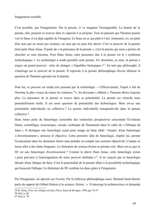 Imagination sensible.
C'est possible, par l'imagination. Par la pensée, il va imaginer l'inimaginable. La beauté de la
pensée, elle, pourrait se trouver dans la capacité à se projeter. Tout en pensant que l'homme pourra
voir le futur, il est déjà capable de l'imaginer. Le beau est ce qui plaît à l’œil. Justement, ici, on parle
d'un sens qui ne serait pas oculaire, un sens qui ne peut être décrit. C'est ce pouvoir de la pensée
dont parle Hans Jonas. Il parle de « la puissance de la pensée », c'est la pensée qui nous a permis de
chercher ce sens inconnu. Pour Hans Jonas, cette puissance due à la pensée est le « syndrome
technologique ». La technologie a rendu possible cette pensée. En cherchant, ce sens, la pensée a
acquis un grand pouvoir : celui de changer « l'équilibre biologique »95
. En tant que philosophe, il
s'interroge sur le pouvoir de la pensée. Il reproche à la pensée philosophique d'avoir délaissé la
question de l'humain agissant sur la planète.
Pour lui, ce pouvoir est rendu très puissant par la technologie : « Effectivement, l'esprit a fait de
l'homme la plus vorace de toutes les créatures 96
». En devenant « affamé », l'homme désire toujours
plus. La puissance de la pensée se trouve dans sa potentialité. La pensée est virtuelle mais
potentiellement réelle. Il est aussi question de potentialité des technologies. Mais est-ce une
potentialité individuelle ou collective ? La pensée individuelle transparaît-elle dans la pensée
collective ?
Hans Jonas parle de futurologie (ensemble des recherches prospectives concernant l'évolution
future, scientifique, économique, sociale, technique de l'humanité) dans le cadre de « l'éthique du
futur ». Il distingue une futurologie ayant pour image un futur idéal : l'utopie, d'une futurologie
« d'avertissement » sérieuse et objective. Cette première idée de futurologie, d'après lui, permet
l'avancement dans les domaines futurs sans prendre en compte une certaine objectivité. L'utopie se
laisse aller à des élans fougueux. La littérature de science-fiction se permet cela. Mais est-ce que la
SF est une futurologie d'avertissement ? Comme le décrit Hans Jonas, cette futurologie existe
« pour parvenir à l'autorégulation de notre pouvoir déchaîné »97
. Il ne conçoit pas la futurologie
dénuée d'une éthique du futur. C'est la potentialité de la pensée alliée à la possibilité technologique
qui bouscule l'éthique. La littérature de SF combine les deux grâce à l'imaginaire.
Par l'imaginaire, on spécule sur l'avenir. Par la réflexion philosophique aussi. Bernard Saint-Sernin
parle du rapport de Gilbert Hottois à la science- fiction : « Il interroge la technoscience et demande
95 H. Jonas, Pour une éthique du futur, Paris, Payot & Rivages, 1998, pp. 52-57.
96 Ibid, p. 60.
97 Ibid, p. 70.
69
 