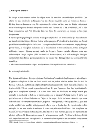 2. Un aspect futuriste
Le design et l'architecture créent des objets ayant de nouvelles caractéristiques sensitives. Ces
objets ont des similitudes esthétiques avec des choses imaginées dans les romans de Science-
Fiction. Souvent, l'auteur ne peut faire qu'évoquer les objets, les lieux sans les décrire entièrement
mais on remarque les mêmes marqueurs visuels dans l'univers de la SF. Notamment, par la très
large iconographie qui s'est déployée dans les films, les couvertures de romans et les pulps
(magazines).
Il ne faut pas négliger la part visuelle de ces post-objets et de ces architectures que nous étudions
car dans le récit de Science-Fiction, l'auteur utilise des mots. C'est grâce à la description que l'objet
prend forme dans l'imaginaire du lecteur. Le designer et l'architecte ont eux comme langage l'image
par le dessin, la conception numérique ou la modélisation en trois dimensions. Il faut distinguer
différentes images : l'image mentale (celle du lecteur), l'image virtuelle (l'image créée par
ordinateur) et l'image tangible (celle du dessin ou de la sculpture). Ces trois typologies d'images
s'entremêlent dans l'étude que nous proposons car chaque type d'image induit une vision différente
des objets.
Y a t-il une corrélation entre l'aspect de l'objet et ses conséquences sur les sensations ?
La technologie dissimulée.
Une des caractéristiques des post-objets est l'utilisation d'avancées technologiques et scientifiques.
L'apparence simple de l'objet ou d'une architecture est parfois mise en valeur dans le récit de
Science-Fiction. La technologie est présente partout dans ces mondes fictifs mais elle est cachée ou
à peine visible. Elle est consciemment dissimulée et, dès lors, l'apparence lisse d'un objet devient le
gage de sa complexité technique. On le voit aussi dans les évolutions du design d'objet, par
exemple, la modernité se fait par la transparence pour le designer Philippe Starck. Il parle plus
précisément de la dématérialisation de l'objet : « La plupart de ce qui nous encombre, que nous
subissons sans l'avoir véritablement choisi, disparaît. Techniquement, c'est déjà possible. A quoi bon
rendre un objet beau un objet utilitaire, quand celui-ci peut se fondre dans des circuits intégrés. Par
exemple, on n'a plus besoin de radiateur il existe des peintures chauffantes. Pour remplacer les
rideaux, il y a des vitres à cristaux liquides. Plus besoin de haut-parleurs, puisque des membranes de
plafond suffisent. Ni d'interrupteurs quand il y a la commande vocale. 104
». Pour le designer, l'objet
doit disparaître car il en a les capacités. Cet objet se dissimule pour ne pas encombrer visuellement
104 P. Starck, Design et Utopies, Dijon, Industries françaises de l'ameublement. Les villages, 2000, p. 13.
76
 