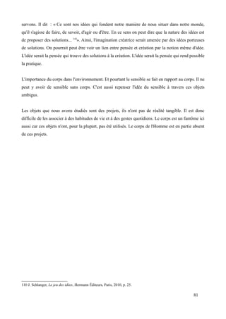 servons. Il dit : « Ce sont nos idées qui fondent notre manière de nous situer dans notre monde,
qu'il s'agisse de faire, de savoir, d'agir ou d'être. En ce sens on peut dire que la nature des idées est
de proposer des solutions... 110
». Ainsi, l'imagination créatrice serait amenée par des idées porteuses
de solutions. On pourrait peut être voir un lien entre pensée et création par la notion même d'idée.
L'idée serait la pensée qui trouve des solutions à la création. L'idée serait la pensée qui rend possible
la pratique.
L'importance du corps dans l'environnement. Et pourtant le sensible se fait en rapport au corps. Il ne
peut y avoir de sensible sans corps. C'est aussi repenser l'idée du sensible à travers ces objets
ambigus.
Les objets que nous avons étudiés sont des projets, ils n'ont pas de réalité tangible. Il est donc
difficile de les associer à des habitudes de vie et à des gestes quotidiens. Le corps est un fantôme ici
aussi car ces objets n'ont, pour la plupart, pas été utilisés. Le corps de l'Homme est en partie absent
de ces projets.
110 J. Schlanger, Le jeu des idées, Hermann Éditeurs, Paris, 2010, p. 25.
81
 