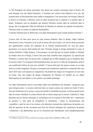 Le fait d'imaginer des objets inexistants, leur donne une certaine consistance dans la fiction. On
peut interagir avec des objets fictionnels, il s'instaure une relation inter-subjective avec eux. On
constate donc un lien particulier entre réalité et imagination. C'est encore plus vrai lorsque l'objet de
la fiction est l'Homme. L'Homme serait un objet prospectif par sa capacité à se projeter dans le
temps. Nombreux sont les designers qui utilisent l'Homme comme objet de recherche dans le
design. On voit apparaître l'idée de réification de l'humain en utilisant ses capacité de projection :
l'Homme serait vu comme un matériau d'anticipation.
Comment l'Homme peut se définir face à un objet d'anticipation ayant comme matériau l'humain ?
L’œuvre d'art est faite pour qu'on ait cette relation d'altérité. Dans le design, l'objet s'adresse
directement à nous, l'intention est là et par sa forme elle nous touche. Les œuvres d'arts pourraient
être appréhendées comme des analogies de la relation interpersonnelle (ce sont des quasi-
personnes). Les œuvres d'arts parlent du sujet. Pourtant, lorsque le design transforme le corps, la
relation d'altérité à l'objet diminue. C'est pourquoi, on peut dire que les projets étudiés ici floutent
les limites entre art et design. L’œuvre d'art peut donc modifier notre imaginaire. La capacité que
l'Homme a à rentrer dans les œuvres d'art, s'explique par un Moi imaginaire qui se transporte dans
les œuvres d'arts. Il se transpose fictionnellement dans une œuvre. Le Moi de l'imagination serait-il
une modification fictive de mon moi véritable ? L’œuvre d'art peut être perçue comme un co-sujet
fictif sur le plan imaginaire. On peut se transposer par l'expérience matérielle et corporelle dans une
œuvre d'art mais c'est toujours en imagination. On produit des images car l'imaginaire est une mise
en image. Face aux images du design, l'imaginaire de l'Homme est modifié car ces objets
d'anticipation ont une réalité, et c'est, parfois, une réalité numérique.
Cet objet d'anticipation qu'est le post-objet induit une hybridation des pratiques : design/art mais
aussi design/science. La science intervient dans ces projet comme une caution de réalité. C'est-à-
dire que l'utilisation de la science va pouvoir justifier la faisabilité du projet. La fiction prend racine
dans la science. D'ailleurs la science-fiction naît en même temps que la science. Catherine Z. Elgin
démontre que les fictions artistiques et scientifiques ont en commun le fait d'être des « expériences
de pensées 117
». Elle parle de métaphores et simulations : « Dans la reconnaissance des
« parallèles » entre les arts et les sciences, elle démontre comment des expériences de pensées, au-
delà des questions de fait, recoupent aussi bien des fictions artistiques (les expériences de pensée
« instancient » des phénomènes qui ne les concernent pas littéralement, mais métaphoriquement)
117 P. Barres, Expérience du lieu, architecture, paysage, design, Paris, Archibooks, 2008, p. 100.
88
 