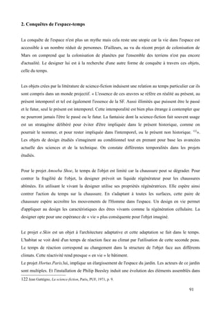 2. Conquêtes de l'espace-temps
La conquête de l'espace n'est plus un mythe mais cela reste une utopie car la vie dans l'espace est
accessible à un nombre réduit de personnes. D'ailleurs, au vu du récent projet de colonisation de
Mars on comprend que la colonisation de planètes par l'ensemble des terriens n'est pas encore
d'actualité. Le designer lui est à la recherche d'une autre forme de conquête à travers ces objets,
celle du temps.
Les objets crées par la littérature de science-fiction induisent une relation au temps particulier car ils
sont compris dans un monde projectif. « L'essence de ces œuvres se réfère en réalité au présent, au
présent intemporel et tel est également l'essence de la SF. Aussi illimités que puissent être le passé
et le futur, seul le présent est intemporel. Cette intemporalité est bien plus étrange à contempler que
ne pourront jamais l'être le passé ou le futur. La fantaisie dont la science-fiction fait souvent usage
est un stratagème délibéré pour éviter d'être impliquée dans le présent historique, comme on
pourrait le nommer, et pour rester impliquée dans l'intemporel, ou le présent non historique. 122
».
Les objets de design étudiés s'imaginent au conditionnel tout en prenant pour base les avancées
actuelle des sciences et de la technique. On constate différentes temporalités dans les projets
étudiés.
Pour le projet Amoeba Shoe, le temps de l'objet est limité car la chaussure peut se dégrader. Pour
contrer la fragilité de l'objet, la designer prévoit un liquide régénérateur pour les chaussures
abîmées. En utilisant le vivant la designer utilise ses propriétés régénératrices. Elle espère ainsi
contrer l'action du temps sur la chaussure. En s'adaptant à toutes les surfaces, cette paire de
chaussure espère accroître les mouvements de l'Homme dans l'espace. Un design en vie permet
d'appliquer au design les caractéristiques des êtres vivants comme la régénération cellulaire. La
designer opte pour une espérance de « vie » plus conséquente pour l'objet imaginé.
Le projet e.Skin est un objet à l'architecture adaptative et cette adaptation se fait dans le temps.
L'habitat se voit doté d'un temps de réaction face au climat par l'utilisation de cette seconde peau.
Le temps de réaction correspond au changement dans la structure de l'objet face aux différents
climats. Cette réactivité rend presque « en vie » le bâtiment.
Le projet Hortus.Paris,lui, implique un élargissement de l'espace du jardin. Les acteurs de ce jardin
sont multiples. Et l'installation de Philip Beesley induit une évolution des éléments assemblés dans
122 Jean Gattégno, La science-fiction, Paris, PUF, 1971, p. 9.
91
 