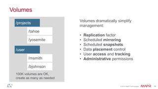 © 2014 MapR Technologies 18 
Volumes 
100K volumes are OK, 
create as many as needed 
Volumes dramatically simplify 
management: 
• Replication factor 
• Scheduled mirroring 
• Scheduled snapshots 
• Data placement control 
• User access and tracking 
• Administrative permissions 
/projects 
/tahoe 
/yosemite 
/user 
/msmith 
/bjohnson 
 