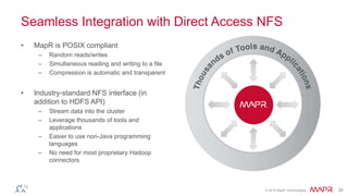Seamless Integration with Direct Access NFS 
© 2014 MapR Technologies 26 
• MapR is POSIX compliant 
– Random reads/writes 
– Simultaneous reading and writing to a file 
– Compression is automatic and transparent 
• Industry-standard NFS interface (in 
addition to HDFS API) 
– Stream data into the cluster 
– Leverage thousands of tools and 
applications 
– Easier to use non-Java programming 
languages 
– No need for most proprietary Hadoop 
connectors 
 