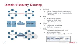 © 2014 MapR Technologies 28 
Disaster Recovery: Mirroring 
• Flexible 
– Choose the volumes/directories to mirror 
– You don’t need to mirror the entire cluster 
– Active/active 
• Fast 
– No performance impact 
– Block-level (8KB) deltas 
– Automatic compression 
• Safe 
– Point-in-time consistency 
– End-to-end checksums 
• Easy 
– Graceful handling of network issues 
– No third-party software 
– Takes less than two minutes to configure! 
Production Research 
Production 
WAN 
Datacenter 1 Datacenter 2 
WAN EC2 
 