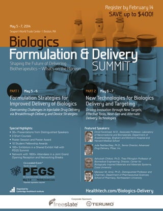Register by February 14

SAVE up to $400!

May 5 - 7, 2014
Seaport World Trade Center | Boston, MA

Biologics
Formulation & Delivery
SUMMIT

Shaping the Future of Delivering
Biotherapeutics _ What’s on the Horizon

PART 1	

May 5 - 6

PART 2	 May 6 - 7

Formulation Strategies for
Improved Delivery of Biologics

New Technologies for Biologics
Delivery and Targeting

Overcoming Challenges in Injectable Drug Delivery
via Breakthrough Delivery and Device Strategies

Driving Innovation through New Targets,
Effective Tools, Next-Gen and Alternate
Delivery Technologies

Special Highlights:

Featured Speakers:
Omid Farokhzad, M.D., Associate Professor, Laboratory
of Nanomedicine and Biomaterials, Department of
Anesthesiology, Brigham and Women’s Hospital and
Harvard Medical School

•	 30+ Presentations from Distinguished Speakers
•	 3 Short Courses
•	 Poster Session and Poster Award
•	 10 Student Fellowship Awards
• 	100+ Exhibitors in a Shared Exhibit Hall with
PEGS Summit
• 	Network with 1600+ Attendees in a Joint Grand
Opening Reception and Networking Breaks

Julia Rashba-Step, Ph.D., Senior Director, Advanced
Drug Delivery, Pfizer, Inc.

Ashutosh Chilkoti, Ph.D., Theo Pilkington Professor of
Biomedical Engineering; Director, Center for
Biologically Inspired Materials and Materials Systems,
Duke University

Co-Located Event:*
Tenth Annual

PEGS

Mansoor M. Amiji, Ph.D., Distinguished Professor and
Chairman, Department of Pharmaceutical Sciences,
School of Pharmacy, Northeastern University

the essential protein engineering summit
May 5-9	
PEGSummit.com
*Separate registration required

Organized by
Cambridge Healthtech Institute

Healthtech.com/Biologics-Delivery
Corporate Sponsors

 