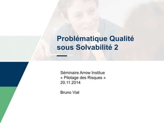Problématique Qualité
sous Solvabilité 2
Séminaire Arrow Institue
« Pilotage des Risques »
20.11.2014
Bruno Vial
 