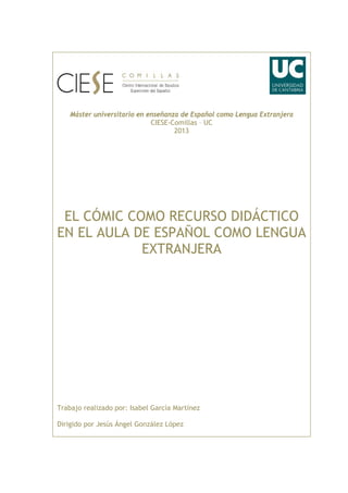 Máster universitario en enseñanza de Español como Lengua Extranjera
CIESE-Comillas – UC
2013
EL CÓMIC COMO RECURSO DIDÁCTICO
EN EL AULA DE ESPAÑOL COMO LENGUA
EXTRANJERA
Trabajo realizado por: Isabel García Martínez
Dirigido por Jesús Ángel González López
 