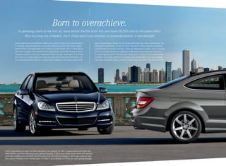 Born to overachieve.
Its genealogy starts at the first car, races across the first finish line, and tracks 80,000 visits to the patent office.
Born to a long line of leaders, the C-Class wasn’t just raised by its renowned parents. It was elevated.
Every family has its wunderkind. When your name is famous for achievements
in multiple areas of expertise, every new offspring is born with some mighty
shoes to fill. In the Mercedes -Benz family of automobiles, the C ‑ Class has to
share the limelight with several heroic big brothers. And while it casts a more
compact shadow, it leaves an impression that’s no less meaningful. The drivers
who elect a C ‑ Class Sedan or Coupe are also part of an esteemed family — of
true enthusiasts who choose to inspire their passions, not simply satisfy their

C 350 Coupe shown on cover with Mars Red paint, and optional 18" AMG 7‑spoke wheels, KEYLESS ‑ GO,
PARKTRONIC, and Driver Assistance and Lighting Packages. C 300 Luxury Sedan shown above with optional
Lunar Blue metallic paint, KEYLESS ‑ GO, Panorama roof, and Lighting Package. C 350 Coupe shown at right
with optional Palladium Silver metallic paint, 18" AMG 7‑spoke wheels, KEYLESS ‑ GO, and Lighting Package.

basic transportation needs. By choosing leadership over mere competence, and
refusing to compromise virtue for value, they take to life’s roads in a car that’s
sophisticated yet sporty. Daring in style yet dedicated to safety. And a moving
tribute to racing champions, legendary craftsmen, and pioneers in innovation.
Considering how well it fills its family shoes, the C ‑ Class is trim and tailored — 
confident in its step, athletic in its stride, and comfortable in its surroundings.
Like every Mercedes -Benz, it’s best measured by the size of its achievements.

 