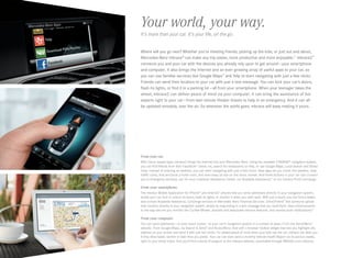 Your world, your way.
It’s more than your car. It’s your life, on the go.
Where will you go next? Whether you’re meeting friends, picking up the kids, or just out and about,
Mercedes-Benz mbrace® can make any trip easier, more productive and more enjoyable.11 mbrace2™
connects you and your car with the devices you already rely upon to get around — your smartphone
and computer. It also brings the Internet and an ever-growing array of useful apps to your car, so
you can use familiar services like Google Maps™ and Yelp to start navigating with just a few clicks.
Friends can send their location to your car with just a text message. You can lock your car’s doors,
flash its lights, or find it in a parking lot — all from your smartphone. When your teenager takes the
wheel, mbrace2 can deliver peace of mind via your computer. It can bring the assistance of live
experts right to your car — from last-minute theater tickets to help in an emergency. And it can all
be updated remotely, over the air. So wherever the world goes, mbrace will keep making it yours.

F
 rom your car.
With Cloud -based apps, mbrace2 brings the Internet into your Mercedes-Benz. Using the available COMAND® navigation system,
you can find friends from their Facebook® check- ins, search for restaurants on Yelp, or use Google Maps, Local Search and Street
View. Instead of entering an address, you can start navigating with just a few clicks. New apps let you check the weather, view
traffic cams, find and book a hotel room, and even keep an eye on the stock market. And three buttons in your car can connect
you to emergency services, our 24 ‑hour Customer Assistance Center, our Roadside Assistance,21 or our mbrace PLUS Concierge.

F
 rom your smartphone.
The mbrace Mobile Application for iPhone® and Android™ phones lets you send addresses directly to your navigation system,
locate your car, lock or unlock its doors, flash its lights, or monitor it when you valet-park. With just a touch, you can find a dealer,
and contact Roadside Assistance, Concierge services or Mercedes ‑Benz Financial Services. Drive2Friend ™ lets someone upload
their location directly to your navigation system, simply by responding to a text message that you send them. New enhancements
to the app also let you monitor the Curfew Minder, activate and deactivate mbrace features, and receive push notifications.22

F
 rom your computer.
You can send addresses — or even exact routes — to your car’s navigation system in a number of ways: From the Send2Benz™
website. From Google Maps, via Search  Send™ and Route2Benz. And with a browser toolbar widget that lets you highlight any
address on your screen and send it with just two clicks. For added peace of mind when your kids use the car, mbrace can alert you
if they drive faster, farther or later than you prefer. Your car can even send a monthly Vehicle Health Report on its service needs,
right to your email inbox. And you’ll find a world of support at the mbrace website, accessible through MBUSA.com/mbrace.

 