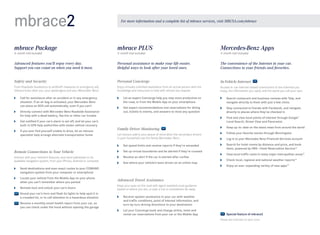 mbrace2

For more information and a complete list of mbrace services, visit MBUSA.com/mbrace

mbrace Package

mbrace PLUS

Mercedes-Benz Apps

Advanced features you’ll enjoy every day.
Support you can count on when you need it most.

Personal assistance to make your life easier.
Helpful ways to look after your loved ones.

The convenience of the Internet in your car.
Connections to your friends and favorites.

Safety and Security

Personal Concierge

In-Vehicle Internet

From Roadside Assistance to antitheft measures to emergency aid,
mbrace looks after you, your passengers and your Mercedes -Benz.

Enjoy virtually unlimited assistance from an actual person with the
knowledge and resources to help with almost any request.

Access in-car Internet-based connections to the interests you
enjoy, the information you need, and the world you call your own.

6-month trial included

	

C
 all for assistance after an accident or in any emergency
situation. If an air bag is activated, your Mercedes-Benz
can place an SOS call automatically, even if you can’t

	

D
 irectly connect with Mercedes-Benz Roadside Assistance 	
for help with a dead battery, flat tire or other car trouble

	

G
 et notified if your car’s alarm is set off, and let your car’s
built-in GPS help authorities with stolen vehicle recovery

	

I
 f you ever find yourself unable to drive, let an mbrace
specialist help arrange alternate transportation home

3- month trial included

	

L
 et an expert Concierge help you stay more productive on
the road, or from the Mobile App on your smartphone

	

S
 earch restaurant and business reviews with Yelp, and
navigate directly to them with just a few clicks

	

G
 et expert recommendations and reservations for dining
out, tickets to events, and answers to most any question

	

S
 tay connected to friends with Facebook, and navigate
directly to places where they’ve checked in

	

F
 ind and view local points of interest through Google™
Local Search, Street View and Panoramio

Family Driver Monitoring

	

K
 eep up-to - date on the latest news from around the world

Let mbrace add to your peace of mind when the secondary drivers
in your household use the family Mercedes- Benz.

	

F
 ollow your favorite stocks through Morningstar

	

Log in to your Mercedes-Benz Financial Services account

	

S
 earch for hotel rooms by distance and price, and book
them, powered by HRS — Hotel Reservation Service23

	

View local traffic cams in many major metropolitan areas23

	

Check local, regional and national weather reports23

	

E
 njoy an ever- expanding variety of new apps23

	

Set speed limits and receive reports if they’re exceeded

Remote Connections to Your Vehicle

	

S
 et up virtual boundaries and be alerted if they’re crossed

Interact with your vehicle’s features, and send addresses to its
available navigation system, from your iPhone, Android or computer.

	

R
 eceive an alert if the car is started after curfew

	

S
 ee where your vehicle’s been driven on an online map

	

S
 end destinations and even exact routes to your COMAND
navigation system from your computer or smartphone

	

L
 ocate your vehicle from the Mobile App on your phone
when you can’t remember where you parked

	

R
 emote-lock and unlock your car’s doors
	  ound your car’s horn and flash its lights to help spot it in
S
a crowded lot, or to call attention to a hazardous situation
	  eceive a monthly email health report from your car, so
R
you can check under the hood without opening the garage

3-month trial included

Advanced Travel Assistance
Keep your eyes on the road with agent-assisted route guidance
based on where you are, or plan a trip to somewhere far away.
	

R
 eceive spoken assistance in your car with weather 	
and traffic conditions, point of interest information, and
turn-by-turn driving directions to your destination

	

L
 et your Concierge book and change airline, hotel and
rental car reservations from your car or the Mobile App

  Special feature of mbrace2
Please see endnotes on back cover.

 