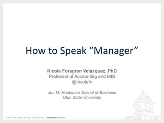 How to Speak “Manager” 
Nicole Forsgren Velasquez, PhD 
Professor of Accounting and MIS 
@nicolefv 
Jon M. Huntsman School of Business 
Utah State University 
 
