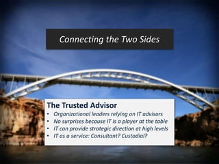 Connecting the Two Sides 
The Trusted Advisor 
• Organizational leaders relying on IT advisors 
• No surprises because IT is a player at the table 
• IT can provide strategic direction at high levels 
• IT as a service: Consultant? Custodial? 
 