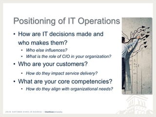 Positioning of IT Operations 
• How are IT decisions made and 
who makes them? 
• Who else influences? 
• What is the role of CIO in your organization? 
• Who are your customers? 
• How do they impact service delivery? 
• What are your core competencies? 
• How do they align with organizational needs? 
 