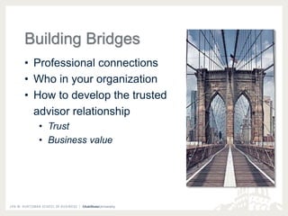 Building Bridges 
• Professional connections 
• Who in your organization 
• How to develop the trusted 
advisor relationship 
• Trust 
• Business value 
 