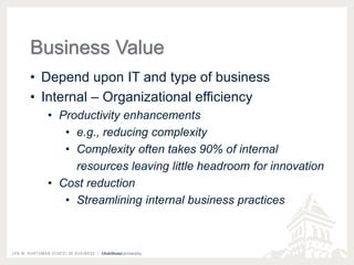 Business Value 
• Depend upon IT and type of business 
• Internal – Organizational efficiency 
• Productivity enhancements 
• e.g., reducing complexity 
• Complexity often takes 90% of internal 
resources leaving little headroom for innovation 
• Cost reduction 
• Streamlining internal business practices 
 