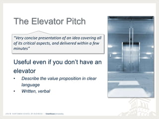 The Elevator Pitch 
“Very concise presentation of an idea covering all 
of its critical aspects, and delivered within a few 
minutes” 
Useful even if you don’t have an 
elevator 
• Describe the value proposition in clear 
language 
• Written, verbal 
 
