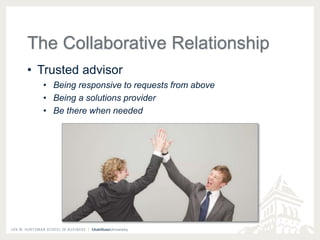 The Collaborative Relationship 
• Trusted advisor 
• Being responsive to requests from above 
• Being a solutions provider 
• Be there when needed 
 