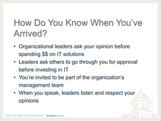 How Do You Know When You’ve 
Arrived? 
• Organizational leaders ask your opinion before 
spending $$ on IT solutions 
• Leaders ask others to go through you for approval 
before investing in IT 
• You’re invited to be part of the organization’s 
management team 
• When you speak, leaders listen and respect your 
opinions 
 