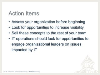 Action Items 
• Assess your organization before beginning 
• Look for opportunities to increase visibility 
• Sell these concepts to the rest of your team 
• IT operations should look for opportunities to 
engage organizational leaders on issues 
impacted by IT 
 