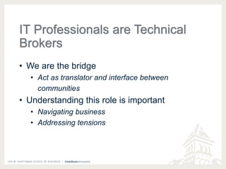 IT Professionals are Technical 
Brokers 
• We are the bridge 
• Act as translator and interface between 
communities 
• Understanding this role is important 
• Navigating business 
• Addressing tensions 
 