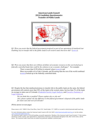 American)Lands)Council) 
2014)Candidate)Questionnaire 
Transfer)of)Public)Lands) 
Q1: Were you aware that the federal government promised as part of our agreement of statehood (our 
Enabling Act) to transfer title to the public lands in all western states but never did? (source). 
Q2: Were you aware that there are trillions of dollars of economic resources in the west locked up in 
federally controlled lands that could be the solution to our economic challenges? For example: 
 There is more than $150 trillion in mineral values (source); and 
 More recoverable oil in Utah, Colorado, and Wyoming than the rest of the world combined 
(source) locked up in the federally controlled lands. 
Q3: Despite the fact that statehood promises to transfer title to the public lands are the same, the federal 
government still controls more than 50% of the lands in the western states, but less than 5% of the lands 
on average in states east of Colorado. (Federalist Society Legal Analysis, and Executive Summary of 
Legal Analysis). 
 Do you think this is justified? Please explain why or why not? 
 Also, please explain why the difference in the federal government’s disposal of the public lands 
for states east and west of Colorado? 
(Write answer on next page) 
Please return to ALC 10808 S. River Front Pkwy. Suite #334 / South Jordan / UT / 84095 or via email to info@AmericanLandsCouncil.org. 
For more information please contact the American Lands Council at 801.ALC.6622, info@AmericanLandsCouncil.org or visit the website 
www.AmericanLandsCouncil.org. 
The American Lands Council is a 501(c)(4) pending, non-profit organization Members of the American Lands Council include 17 Utah counties, 
and dozens of other counties, state representatives, organizations, businesses, and individuals throughout Utah, other western states, and the 
nation. The American Lands Council does not endorse any particular candidate or political party. 
 