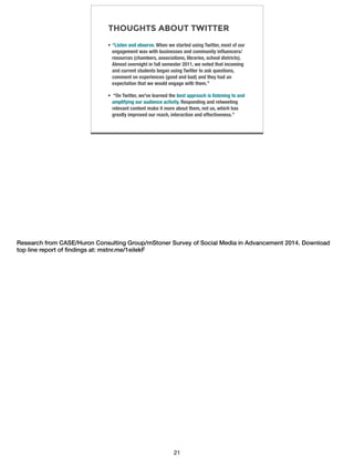 THOUGHTS ABOUT TWITTER
• “Listen and observe. When we started using Twitter, most of our
engagement was with businesses and community inﬂuencers/
resources (chambers, associations, libraries, school districts).
Almost overnight in fall semester 2011, we noted that incoming
and current students began using Twitter to ask questions,
comment on experiences (good and bad) and they had an
expectation that we would engage with them.”
• “On Twitter, we've learned the best approach is listening to and
amplifying our audience activity. Responding and retweeting
relevant content make it more about them, not us, which has
greatly improved our reach, interaction and effectiveness.”
Research from CASE/Huron Consulting Group/mStoner Survey of Social Media in Advancement 2014. Download
top line report of ﬁndings at: mstnr.me/1eilekF
21
 
