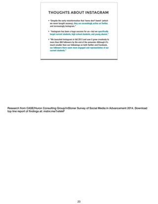 THOUGHTS ABOUT INSTAGRAM
• “Despite the early misinformation that ‘teens don't tweet’ (which
we never bought anyway), they are exceedingly active on Twitter,
and increasingly Instagram.”
• “Instagram has been a huge success for us—but we speciﬁcally
target current students, high school students, and young alumni.”
• “We launched Instagram in fall 2013 and saw it grew creatively to
more than 800 followers by the end of the semester. Although it's
much smaller than our followings on both Twitter and Facebook,
our followers there seem more engaged and representative of our
current students.”
Research from CASE/Huron Consulting Group/mStoner Survey of Social Media in Advancement 2014. Download
top line report of ﬁndings at: mstnr.me/1eilekF
23
 