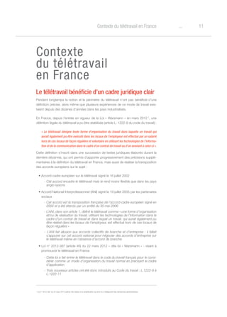 11oContexte du télétravail en France
Contexte
du télétravail
en France
Le télétravail bénéficie d’un cadre juridique clair
Pendant longtemps la notion et le périmètre du télétravail n’ont pas bénéficié d’une
définition précise, alors même que plusieurs expériences de ce mode de travail exis-
taient depuis des dizaines d’années dans les pays industrialisés.
En France, depuis l’entrée en vigueur de la Loi « Warsmann » en mars 2012 1
, une
définition légale du télétravail a pu être stabilisée (article L. 1222-9 du code du travail) :
« Le télétravail désigne toute forme d’organisation du travail dans laquelle un travail qui
aurait également pu être exécuté dans les locaux de l’employeur est effectué par un salarié
hors de ces locaux de façon régulière et volontaire en utilisant les technologies de l’informa-
tion et de la communication dans le cadre d’un contrat de travail ou d’un avenant à celui-ci ».
Cette définition s’inscrit dans une succession de textes juridiques élaborés durant la
dernière décennie, qui ont permis d’apporter progressivement des précisions supplé-
mentaires à la définition du télétravail en France, mais aussi de réaliser la transposition
des accords européens sur le sujet :
• Accord-cadre européen sur le télétravail signé le 16 juillet 2002
- Cet accord encadre le télétravail mais le rend moins flexible que dans les pays
anglo-saxons
• Accord National Interprofessionnel (ANI) signé le 19 juillet 2005 par les partenaires
sociaux
- Cet accord est la transposition française de l’accord-cadre européen signé en
2002 et a été étendu par un arrêté du 30 mai 2006
- L’ANI, dans son article 1, définit le télétravail comme « une forme d’organisation
et/ou de réalisation du travail, utilisant les technologies de l’information dans le
cadre d’un contrat de travail et dans laquel un travail, qui aurait également pu
être réalisé dans les locaux de l’employeur, est effectué hors de ces locaux de
façon régulière »
- L’ANI fait allusion aux accords collectifs de branche et d’entreprise : il fallait
s’appuyer sur cet accord national pour négocier des accords d’entreprise sur
le télétravail même en l’absence d’accord de branche
• Loi n° 2012-387 (article 46) du 22 mars 2012 – dite loi « Warsmann » - visant à
promouvoir le télétravail en France
- Cette loi a fait entrer le télétravail dans le code du travail français pour le consi-
dérer comme un mode d’organisation du travail normal en précisant le cadre
d’application
- Trois nouveaux articles ont été donc introduits au Code du travail : L.1222-9 à
L.1222-11
1
Loi n° 2012-387 du 22 mars 2012 (article 46) relative à la simplification du droit et à l’allégement des démarches administratives.
 
