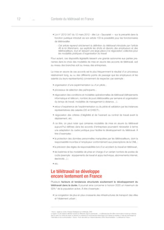 o12 Contexte du télétravail en France
• Loi n° 2012-347 du 12 mars 2012 - dite Loi « Sauvadet » - sur la précarité dans la
fonction publique introduit via son article 133 la possibilité pour les fonctionnaires
de télétravailler.
- Cet article reprend strictement la définition du télétravail introduite par l’article
46 la loi Warsmann, qui explicite les droits et devoirs des employeurs et des
télétravailleurs, tout en laissant une large place à la négociation collective pour
les modalités pratiques d’organisation du travail
Pour autant, ces dispositifs législatifs laissent une grande autonomie aux parties pre-
nantes dans le choix des modalités de mise en œuvre des accords de télétravail, soit
au niveau des branches soit au niveau des entreprises.
La mise en œuvre de ces accords est le plus fréquemment le résultat d’un processus
relativement long, au vu des différents points de passage que les employeurs et les
salariés (ou leurs représentants) conviennent de respecter, par exemple :
• organisation d’une expérimentation ou d’un pilote ;
• processus de sélection des participants ;
• négociation des conditions et modalités opérationnelles de télétravail (défraiements
informatique et télécom, nombre de jours télétravaillés par semaine et organisation
du temps de travail, modalités de management à distance…) ;
• retour d’expérience de l’expérimentation ou du pilote et validation par les instances
représentatives des salariés (CE et CHSCT) ;
• négociation des critères d’éligibilité et de l’avenant au contrat de travail avant le
déploiement, etc.
À ce titre, on peut noter que certaines modalités de mise en œuvre du télétravail
aujourd’hui définies dans les accords d’entreprises pourraient nécessiter à terme
une adaptation du cadre juridique pour faciliter le développement du télétravail. À
titre d’exemples :
• la protection des données personnelles manipulées par les télétravailleurs, dont la
responsabilité incombe à l’employeur conformément aux prescriptions de la CNIL ;
• la précision des règles de responsabilités lors d’un accident du travail en télétravail ;
• les barèmes et les modalités de prise en charge d’un certain nombre de postes de
coûts (exemple : équipements de travail et appui technique, abonnements internet,
électricité…) ;
• etc.
Le télétravail se développe
encore lentement en France
Plusieurs facteurs et tendances structurels soutiennent le développement du
télétravail dans la durée. Il pourrait ainsi concerner à horizon 2020 un maximum de
50% 2
de la population active. À titre d’exemple :
• La congestion de plus en plus croissante des infrastructures de transport des villes
et l’étalement urbain ;
2
Source : rapport du Centre d’Analyse Stratégique sur le télétravail, 2009
Le rapport du CAS adopte la définition suivante du télétravail, large et consensuelle : « Le télétravail peut être défini comme étant le travail qui s’effectue,
dans le cadre d’un contrat de travail, au domicile ou à distance de l’environnement hiérarchique et de l’équipe du travailleur à l’aide des technologies de
l’information et de la communication ». Source : Forum des droits sur l’Internet (décembre 2004), Recommandation « Le télétravail en France ».
 
