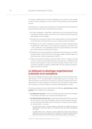 o14 Contexte du télétravail en France
À contrario, le télétravail est encore peu développé pour les emplois moins qualifiés
ou dans la fonction publique, au vu d’un certain nombre de freins qui seront précisés
plus loin.
Dans les faits, on constate que le développement du télétravail dans les entreprises et
les administrations est limité par plusieurs facteurs, tels que :
• la culture managériale « présentielle » prédominante chez les employeurs français
et la difficulté, réputée ou réelle, de la mesure et du contrôle de la performance des
télétravailleurs par les managers ;
• la lourdeur du processus de mise en œuvre opérationnelle au sein des entreprises
et administrations notamment dans le cas où le dialogue social est insuffisant ;
• la difficulté qu’ont certains employeurs à passer des phases d’expérimentation
au déploiement, notamment au vu des risques qu’ils perçoivent de création d’un
« droit au télétravail » et d’irréversibilité, notamment quand le télétravail s’est traduit
par un gain de pouvoir d’achat pour l’employé 6
;
• l’inadaptation de nombreux logements au télétravail à domicile dans des conditions
professionnelles, notamment en Ile-de-France (pièce dédiée, installation télécom et
informatique aux normes imposées par les CHSCT…) ;
• l’offre encore aujourd’hui limitée de tiers lieux (défini comme un espace de travail
ni maison ni lieu de travail habituel réunissant des ressources matérielles et des
services, lieu convivial où l’on vient pour pouvoir travailler à distance dans un envi-
ronnement coopératif) permettant de télétravailler dans des conditions profession-
nelles à proximité du domicile.
Le télétravail se développe majoritairement
à domicile et en nomadisme
Aujourd’hui, la pratique en tiers lieux existe mais le télétravail reste majoritairement réa-
lisé à domicile : 79,4 % des télétravailleurs ne télétravaillent que dans un seul lieu ; 28%
alternent entre leur domicile, leur lieu de travail, et un tiers lieu Le télécentre tel qu’envi-
sagé par l’étude n’existe quasiment pas et les tiers lieux sont aujourd’hui des espaces
de co-working, des centres d’affaires, voire même des bibliothèques ou cafés.
On distingue plusieurs formes complémentaires de télétravail, selon les lieux où il est
pratiqué et les modalités de son organisation :
• Le télétravail à domicile concerne les activités exercées au domicile du travailleur
et nécessitant notamment une connexion internet performante.
• Le télétravail dans des tiers lieux concerne les activités exercées hors des locaux
de l’entreprise et du domicile du travailleur, dans des locaux proposant des condi-
tions de travail professionnelles (outils informatiques, connexion internet, télépho-
nie, visioconférence…) tels que :
- les télécentres urbains : espaces dédiés au télétravail, accueillant tout type de
télétravailleur, et proches des lieux d’habitation mais encore peu développés
en France.
- les télécentres ruraux : espaces souvent multifonction incluant des postes de
télétravail mais aussi des espaces de formation et d’autres services publics
locaux (les maisons de services publics, les espaces publics numériques).
6
Rapport du CGIET : Perspectives de développement du télétravail dans la fonction publique, 2011
 