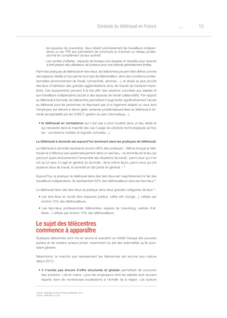 15oContexte du télétravail en France
- les espaces de coworking : lieux ciblant prioritairement les travailleurs indépen-
dants ou les TPE leur permettant de construire et d’animer un réseau profes-
sionnel en complément de leur activité.
- Les centres d’affaires : espaces de bureaux tout équipés et meublés pour recevoir
à bref préavis des utilisateurs de bureaux pour une période généralement limitée.
Parmi les pratiques de télétravail en tiers-lieux, les télécentres peuvent être définis comme
des espaces dédiés à l’accueil de tout type de télétravailleur, dans des conditions profes-
sionnelles (environnement de travail, connectivité, services,…), et situés au plus proche
des lieux d’habitation des grandes agglomérations et/ou de nœuds de transport impor-
tants. Ces équipements peuvent à la fois offrir des solutions concrètes aux salariés et
aux travailleurs indépendants (accès à des espaces de travail collaboratifs). Par rapport
au télétravail à domicile, les télécentres permettent d’augmenter significativement l’accès
au télétravail pour les personnes ne disposant pas d’un logement adapté ou ceux dont
l’employeur est réticent à devoir gérer certaines problématiques liées au télétravail à do-
micile (acceptabilité par les CHSCT, gestion du parc informatique…).
• le télétravail en nomadisme qui n’est pas a priori localisé dans un lieu dédié et
qui nécessite dans la majorité des cas l’usage de solutions technologiques ad hoc
(ex : connexions mobiles et logiciels nomades…).
Le télétravail à domicile est aujourd’hui dominant dans les pratiques de télétravail.
Le télétravail à domicile représente environ 80% des pratiques 7
. Même lorsque le télé-
travail ne s’effectue pas systématiquement dans un seul lieu, « le domicile est le lieu qui
parcourt quasi-exclusivement l’ensemble des situations de travail : parmi ceux qui n’en
ont qu’un seul, il s’agit en général du domicile ; de la même façon, parmi ceux qui ont
plusieurs lieux de travail, le domicile en fait partie en général. » 8
Aujourd’hui, la pratique du télétravail dans des tiers lieux est majoritairement le fait des
travailleurs indépendants. Ils représentent 62% des télétravailleurs dans les tiers lieux 6
.
Le télétravail dans des tiers lieux se pratique dans deux grandes catégories de lieux 6
:
• Les tiers-lieux en accès libre (espaces publics, cafés wifi, lounge…), utilisés par
environ 15% des télétravailleurs.
• Les tiers-lieux professionnels (télécentres, espace de coworking, centres d’af-
faires…) utilisés par environ 10% des télétravailleurs.
Le sujet des télécentres
commence à apparaître
Quelques télécentres sont mis en œuvre et suscitent un intérêt marqué des pouvoirs
publics et de certains acteurs privés, notamment du fait des externalités qu’ils pour-
raient générer.
Néanmoins, le marché que représentent les télécentres est encore peu mature
début 2013 :
• il n’existe pas encore d’offre structurée et globale permettant de concevoir
des solutions « clé en mains » pour les employeurs dont les salariés sont souvent
répartis dans de nombreuses localisations à l’échelle de la région. Les acteurs
7
Source : Infographie, le Tour de France du télétravail, 2013
8
Source : étude Wite 2.0, 2011
 