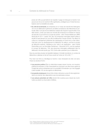 o16 Contexte du télétravail en France
9
Source : Télétravail et Télécentres, conférence de presse du 22/12/2011, Seine-et-Marne Développement
10
Source : Le télétravail dans les grandes entreprises françaises, Greenworking, 2012
11
Source : Etude de positionnement sur les Télécentres, PMP-Tactis pour la Caisse des Dépôts, 2011
privés de l’offre qui permettront de massifier l’usage et d’éduquer le marché n’ont
pas encore mis sur le marché d’offre significative, privilégiant pour l’instant les loca-
lisations dont la rentabilité est avérée.
• Du côté de la demande, les entreprises ont un niveau de maturité très hétérogène
vis-à-vis du télétravail en général et une faible connaissance des télécentres en par-
ticulier. Elles n’ont pas encore réalisé leur analyse des risques et opportunités d’une
telle solution, si bien que seule une minorité des employeurs se déclare en mesure
de basculer à court terme sur ce type de solution ; selon l’étude réalisée par LBMG
WorkLabs fin 2011 9
, seules 16% des 150 entreprises interrogées étaient prêtes à
étudier le basculement sur une offre de télécentres l’année suivante. Par ailleurs la
culture du management présentiel très développée en France est un frein désor-
mais bien connu au développement du télétravail. Par ailleurs, une fois le concept
de télécentre explicité, l’appétence pour celui-ci est significative : selon l’étude
OpinionWay pour Les Nouvelles Parisiennes – Décembre 2010, une fois expliqué
le concept de télécentre, 79% des personnes interrogées préféreraient faire du
télétravail à domicile tandis que 18% d’entre elles opteraient pour le télécentre.
Dans les premières études de faisabilité réalisées à l’échelle francilienne, le nombre de
télécentres à déployer en Ile-de-France serait de l’ordre de 150 à 200. 10 11
Pour lever ces freins au décollage du marché, il sera nécessaire de créer une dyna-
mique sur plusieurs fronts :
• Les pouvoirs publics (État et collectivités locales) doivent donner une impulsion
politique et endosser un rôle d’exemplarité en proposant une offre à leurs agents (à
l’image des actions entreprises par la municipalité d’Amsterdam qui s’est engagée
à faire travailler 15% de ses agents en télécentres).
• Les grands employeurs doivent être incités à démarrer au plus tôt des expérimen-
tations et entamer des négociations avec les partenaires sociaux.
• Les acteurs potentiels de l’offre doivent être soutenus pour réduire les incerti-
tudes qui pèsent sur leurs plans d’affaires.
 