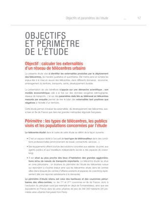 17oObjectifs et paramètres de l’étude
OBJECTIFS
ET PÉRIMÈTRE
DE L’ÉTUDE
Objectif : calculer les externalités
d’un réseau de télécentres urbains
La présente étude vise à identifier les externalités produites par le déploiement
des télécentres, de manière qualitative et quantitative. Elle mettra ainsi en lumière les
enjeux liés à la mise en œuvre des télécentres, dans différents domaines : économie,
aménagement du territoire, transports, santé, développement durable.
La présentation de ces bénéfices s’appuie sur une démarche scientifique ; son
modèle économétrique calé à la fois sur des données exogènes (démographie,
réseaux de transports…) et sur des paramètres réels liés au télétravail en télécentres
mesurés par enquête permet de tirer le bilan des externalités tant positives que
négatives à l’échelle d’un territoire.
Cette étude permet d’évaluer les externalités de développement des télécentres, aus-
si bien en Île-de-France que dans les grandes métropoles régionale françaises.
Périmètre : les types de télécentres, les publics
visés et les populations concernées par l’étude
Le télécentre étudié dans le cadre de cette étude se définit de la façon suivante :
• C’est un espace dédié à l’accueil de tout type de télétravailleur dans des condi-
tions professionnelles (environnement de travail, connectivité, services…).
• Ses équipements offrent à la fois des solutions concrètes aux salariés  du privé, aux
agents publics et aux travailleurs indépendants (accès à des espaces de cowor-
king).
• Il est situé au plus proche des lieux d’habitation des grandes aggloméra-
tions et/ou de nœuds de transports importants. Le télécentre étudié se situe
en zone périurbaine ; on écartera du périmètre de l’étude les télécentres ruraux
qui répondent à d’autres enjeux ainsi que les télécentres situés dans les centres
villes (dans lesquels les centres d’affaires existants et espaces de coworking repré-
sentent déà une réponse satisfaisante à la demande).
Le périmètre d’étude retenu est celui des banlieues et des couronnes périur-
baines des villes-centres, i.e. les 1ère
et 2ème
couronnes en Ile de France, donc à
l’exclusion du périurbain rural (par exemple en deçà de Fontainebleau), ainsi que ses
équivalents en France dans les aires urbaines de plus de 290 000 habitants (20 pre-
mières aires urbaines françaises hors Paris).
 