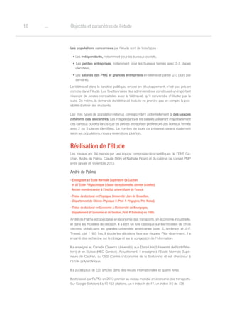 o18 Objectifs et paramètres de l’étude
Les populations concernées par l’étude sont de trois types :
• Les indépendants, notamment pour les bureaux ouverts,
• Les petites entreprises, notamment pour les bureaux fermés avec 2-3 places
identifiées,
• Les salariés des PME et grandes entreprises en télétravail partiel (2-3 jours par
semaine).
Le télétravail dans la fonction publique, encore en développement, n’est pas pris en
compte dans l’étude. Les fonctionnaires des administrations constituent un important
réservoir de postes compatibles avec le télétravail, qu’il conviendra d’étudier par la
suite. De même, la demande de télétravail évaluée ne prendra pas en compte la pos-
sibilité d’attirer des étudiants.
Les trois types de population retenus correspondent potentiellement à des usages
différents des télécentres. Les indépendants et les salariés utiliseront majoritairement
des bureaux ouverts tandis que les petites entreprises préfèreront des bureaux fermés
avec 2 ou 3 places identifiées. Le nombre de jours de présence variera également
selon les populations, nous y reviendrons plus loin.
Réalisation de l’étude
Les travaux ont été menés par une équipe composée de scientifiques de l’ENS Ca-
chan, André de Palma, Claude Didry et Nathalie Picard et du cabinet de conseil PMP
entre janvier et novembre 2013.
André de Palma
- Enseignant à l’Ecole Normale Supérieure de Cachan
et à l’Ecole Polytechnique (classe exceptionnelle, dernier échelon).
Ancien membre senior à l’institut universitaire de France.
- Thèse de doctorat en Physique, Université Libre de Bruxelles,
- Département de Chimie-Physique II (Prof. Y. Prigogine, Prix Nobel).
- Thèse de doctorat en Economie à l’Université de Bourgogne,
Département d’Economie et de Gestion, Prof. P. Balestra) en 1988.
André de Palma est spécialisé en économie des transports, en économie industrielle,
et dans les modèles de décision. Il a écrit un livre classique sur les modèles de choix
discrets, utilisé dans les grandes universités américaines (avec S. Anderson et J.-F.
Thisse), cité 1 905 fois. Il étudie les décisions face aux risques. Plus récemment, il a
entamé des recherche sur le ciblage et sur la congestion de l’information.
Il a enseigné au Canada (Queen’s University), aux Etats-Unis (Université de NorthWes-
tern) et en Suisse (HEC Genève). Actuellement, il enseigne à l’Ecole Normale Supé-
rieure de Cachan, au CES (Centre d’économie de la Sorbonne) et est chercheur à
l’Ecole polytechnique.
Il a publié plus de 220 articles dans des revues internationales et quatre livres.
Il est classé par RePEc en 2013 premier au niveau mondial en économie des transports.
Sur Google Scholars il a 10 153 citations, un h index h de 47, un indice i10 de 128.
 